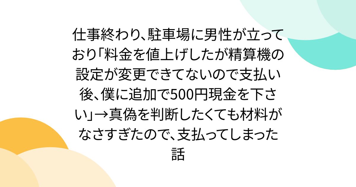 仕事終わり、駐車場に男性が立っており「料金を値上げしたが精算機の設定が変更できてないので支払い後、僕に追加で500円現金を下さい」→真偽を判断したくても材料がなさすぎたので、支払ってしまった話