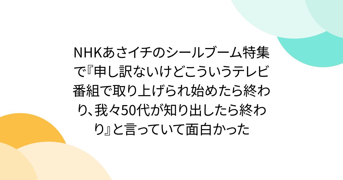 NHKあさイチのシールブーム特集で『申し訳ないけどこういうテレビ番組で取り上げられ始めたら終わり、我々50代が知り出したら終わり』と言っていて面白かった