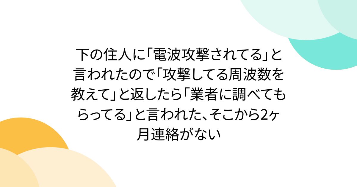 下の住人に「電波攻撃されてる」と言われたので「攻撃してる周波数を教えて」と返したら「業者に調べてもらってる」と言われた、そこから2ヶ月連絡がない