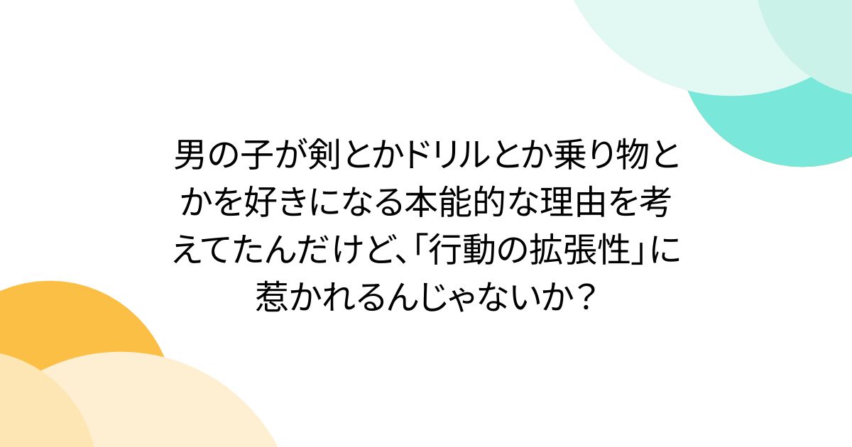 男の子が剣とかドリルとか乗り物とかを好きになる本能的な理由を考えてたんだけど、「行動の拡張性」に惹かれるんじゃないか？