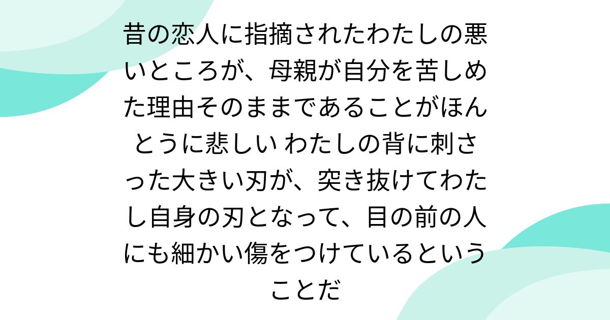 昔の恋人に指摘されたわたしの悪いところが、母親が自分を苦しめた理由そのままであることがほんとうに悲しい わたしの背に刺さった大きい刃が、突き抜けてわたし自身の刃となって、目の前の人にも細かい傷をつけているということだ