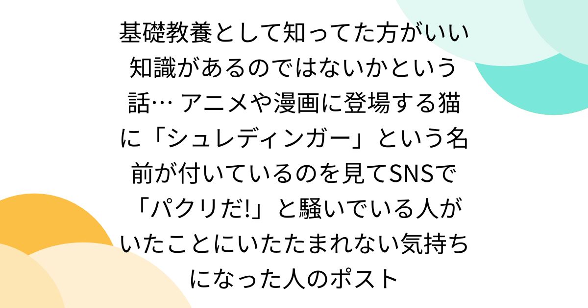 基礎教養として知ってた方がいい知識があるのではないかという話… アニメや漫画に登場する猫に「シュレディンガー」という名前が付いているのを見てSNSで「パクリだ!」と騒いでいる人がいたことにいたたまれない気持ちになった人のポスト