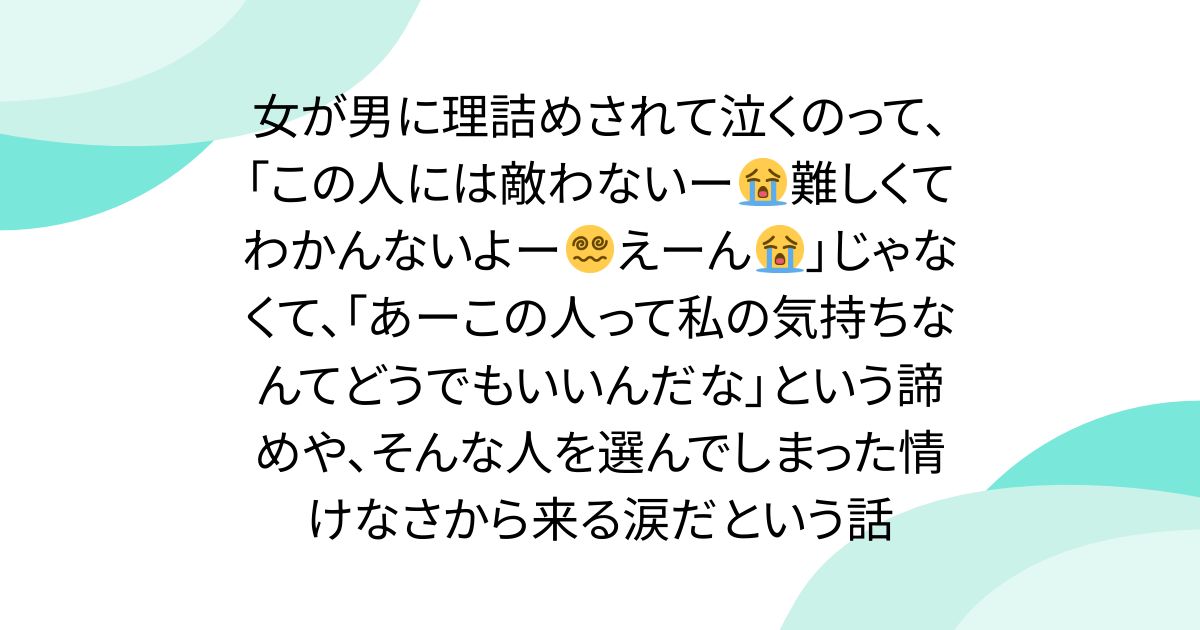 女が男に理詰めされて泣くのって、「この人には敵わないー😭難しくてわかんないよー😵‍💫えーん😭」じゃなくて、「あーこの人って私の気持ちなんてどうでもいいんだな」という諦めや、そんな人を選んでしまった情けなさから来る涙だという話