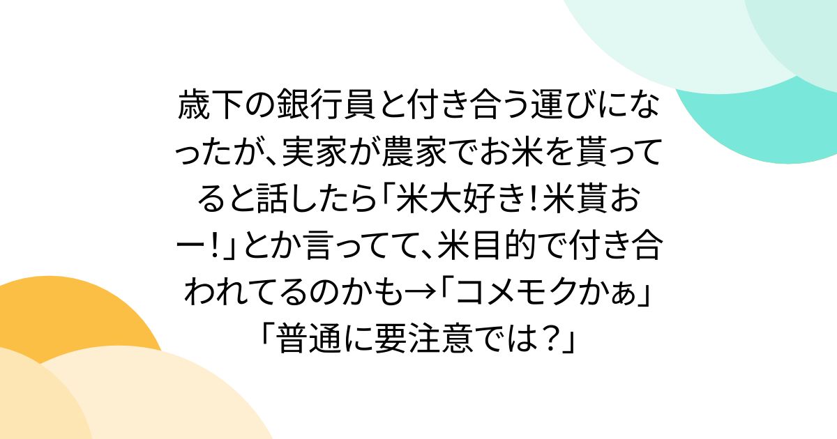 歳下の銀行員と付き合う運びになったが、実家が農家でお米を貰ってると話したら「米大好き！米貰おー！」とか言ってて、米目的で付き合われてるのかも→「コメモクかぁ」「普通に要注意では？」