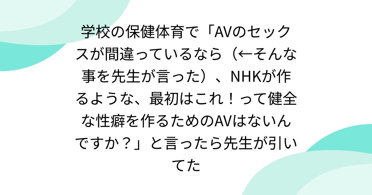 学校の保健体育で「AVのセックスが間違っているなら(←そんな事を先生が言った)、NHKが作るような、最初はこれ!って健全な性癖を作るためのAVはないんですか?」と言ったら先生が引いてた