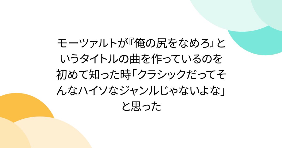 モーツァルトが『俺の尻をなめろ』というタイトルの曲を作っているのを初めて知った時「クラシックだってそんなハイソなジャンルじゃないよな」と思った