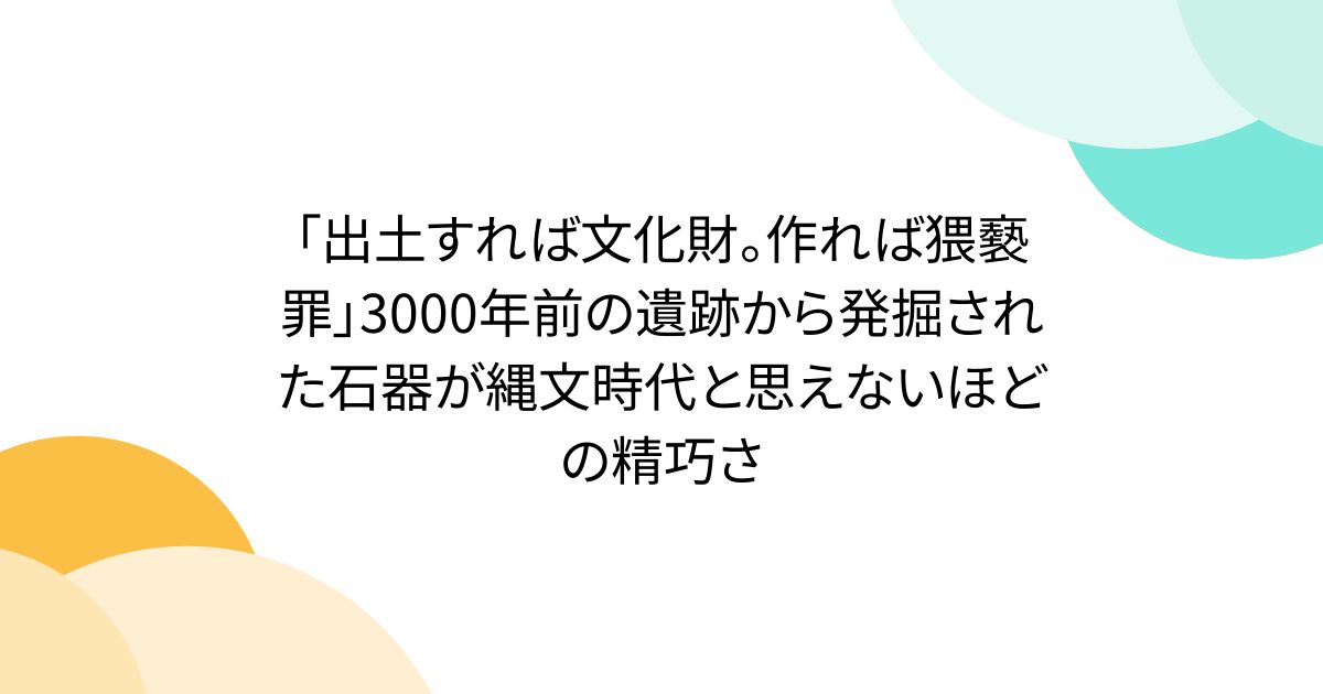 「出土すれば文化財。作れば猥褻罪」3000年前の遺跡から発掘された石器が縄文時代と思えないほどの精巧さ