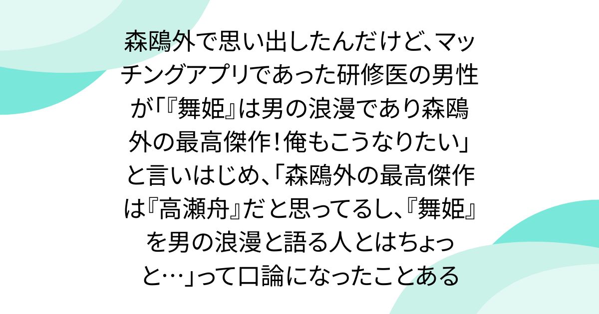 森鴎外で思い出したんだけど、マッチングアプリであった研修医の男性が「『舞姫』は男の浪漫であり森鴎外の最高傑作!俺もこうなりたい」と言いはじめ、「森鴎外の最高傑作は『高瀬舟』だと思ってるし、『舞姫』を男の浪漫と語る人とはちょっと…」って口論になったことある
