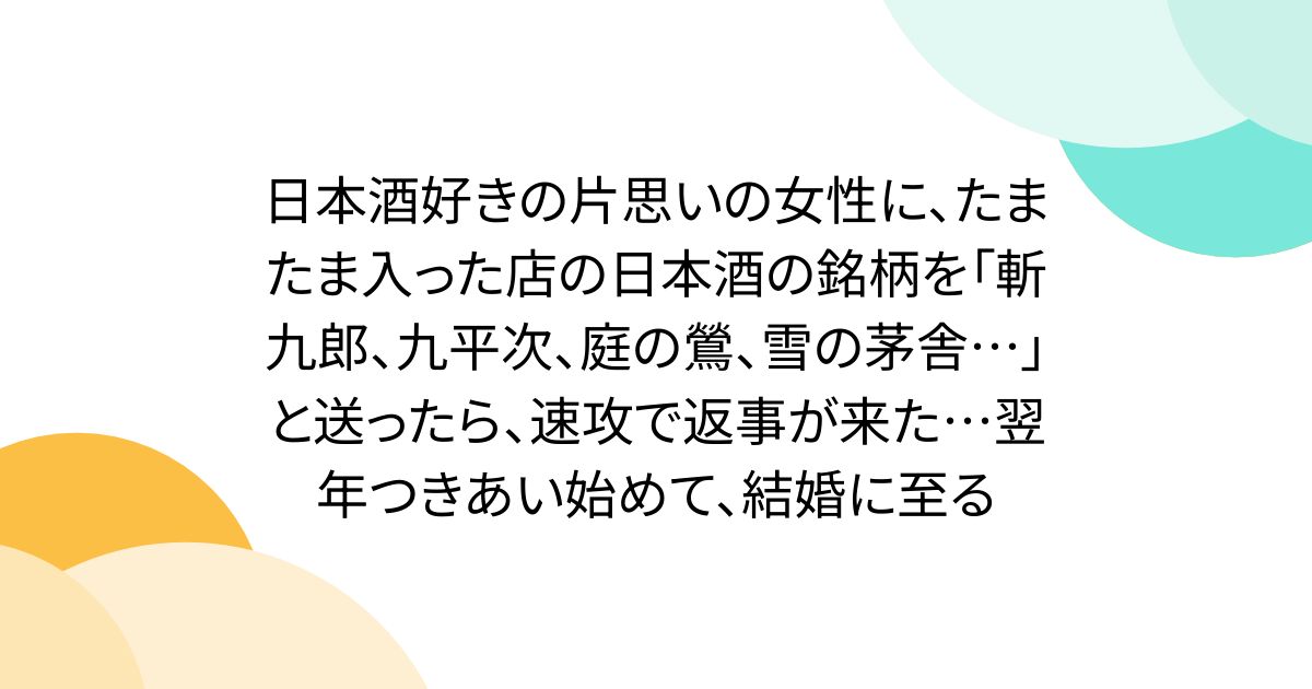 日本酒好きの片思いの女性に、たまたま入った店の日本酒の銘柄を「斬九郎、九平次、庭の鶯、雪の茅舎…」と送ったら、速攻で返事が来た…翌年つきあい始めて、結婚に至る