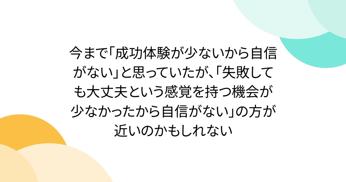 今まで｢成功体験が少ないから自信がない｣と思っていたが、｢失敗しても大丈夫という感覚を持つ機会が少なかったから自信がない｣の方が近いのかもしれない