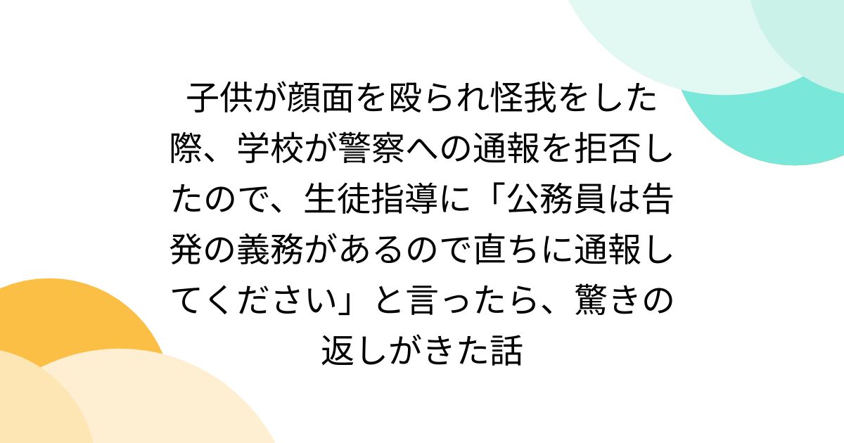 子供が顔面を殴られ怪我をした際、学校が警察への通報を拒否したので、生徒指導に「公務員は告発の義務があるので直ちに通報してください」と言ったら、驚きの返しがきた話