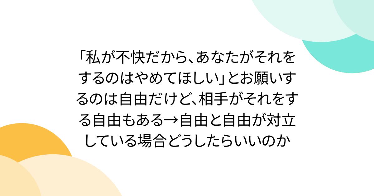 「私が不快だから、あなたがそれをするのはやめてほしい」とお願いするのは自由だけど、相手がそれをする自由もある→自由と自由が対立している場合どうしたらいいのか