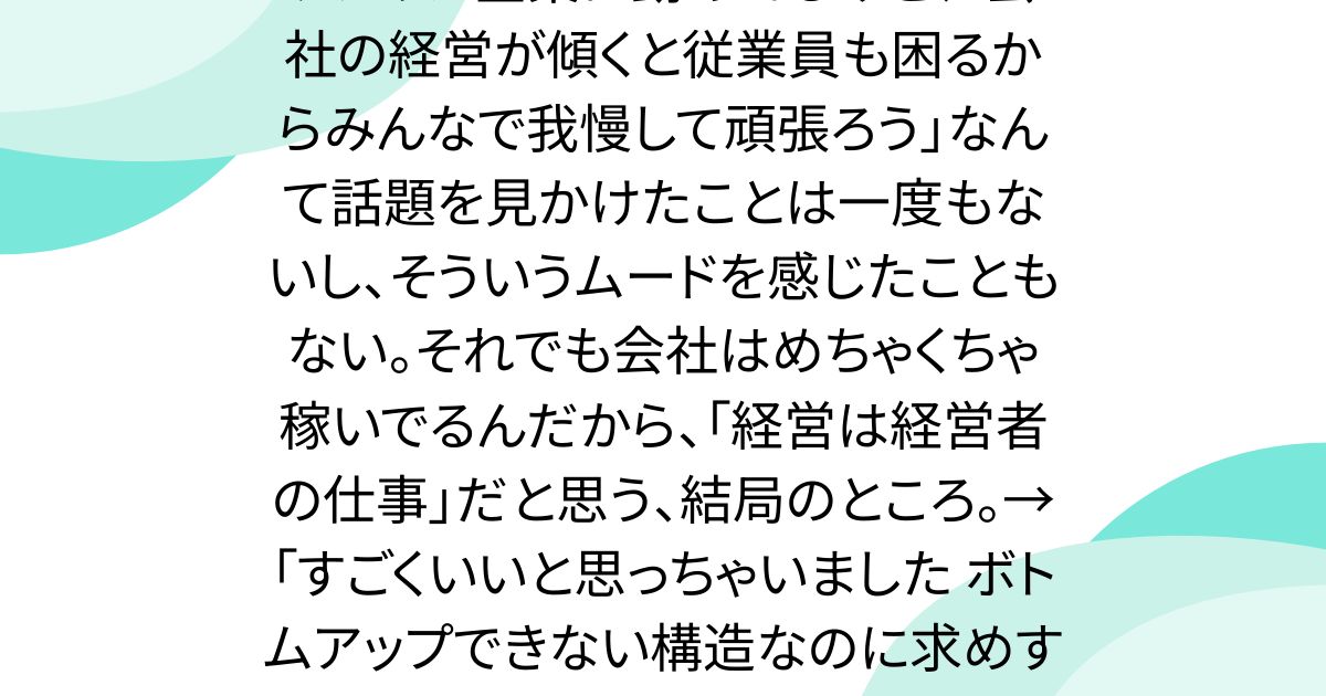 アメリカ企業に勤めてるけど、「会社の経営が傾くと従業員も困るからみんなで我慢して頑張ろう」なんて話題を見かけたことは一度もないし、そういうムードを感じたこともない。それでも会社はめちゃくちゃ稼いでるんだから、「経営は経営者の仕事」だと思う、結局のところ。→「すごくいいと思っちゃいました ボトムアップできない構造なのに求めすぎてる傾向」