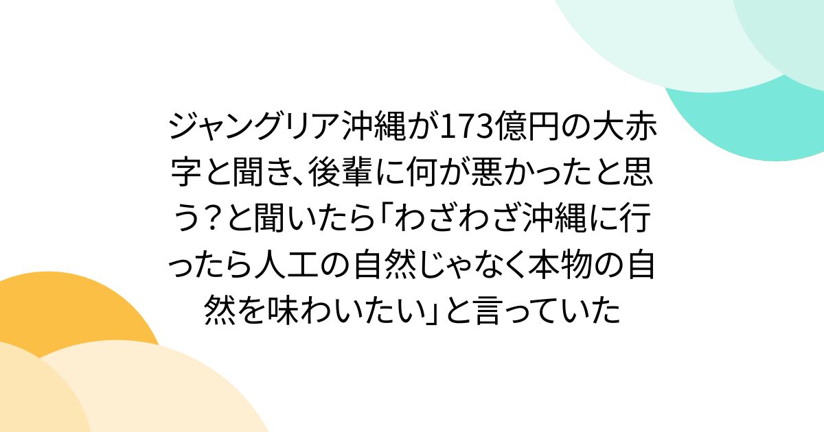 ジャングリア沖縄が173億円の大赤字と聞き、後輩に何が悪かったと思う？と聞いたら「わざわざ沖縄に行ったら人工の自然じゃなく本物の自然を味わいたい」と言っていた