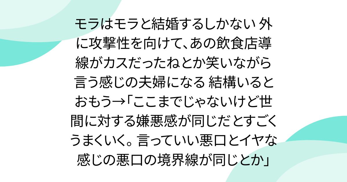 モラはモラと結婚するしかない 外に攻撃性を向けて、あの飲食店導線がカスだったねとか笑いながら言う感じの夫婦になる 結構いるとおもう→「ここまでじゃないけど世間に対する嫌悪感が同じだとすごくうまくいく。 言っていい悪口とイヤな感じの悪口の境界線が同じとか」