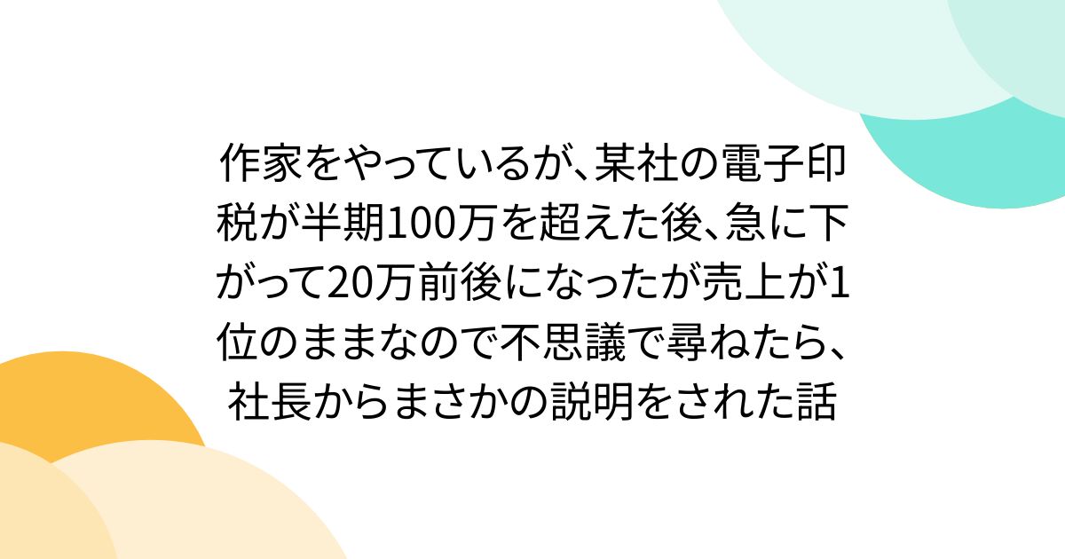 作家をやっているが、某社の電子印税が半期100万を超えた後、急に下がって20万前後になったが売上が1位のままなので不思議で尋ねたら、社長からまさかの説明をされた話