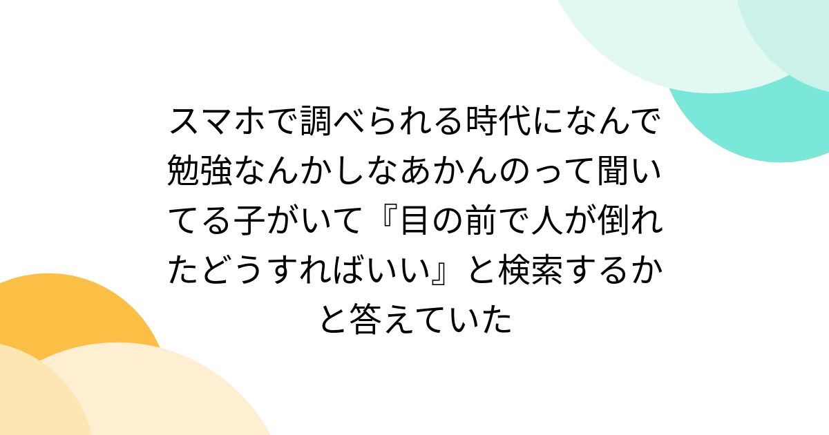 スマホで調べられる時代になんで勉強なんかしなあかんのって聞いてる子がいて『目の前で人が倒れたどうすればいい』と検索するかと答えていた