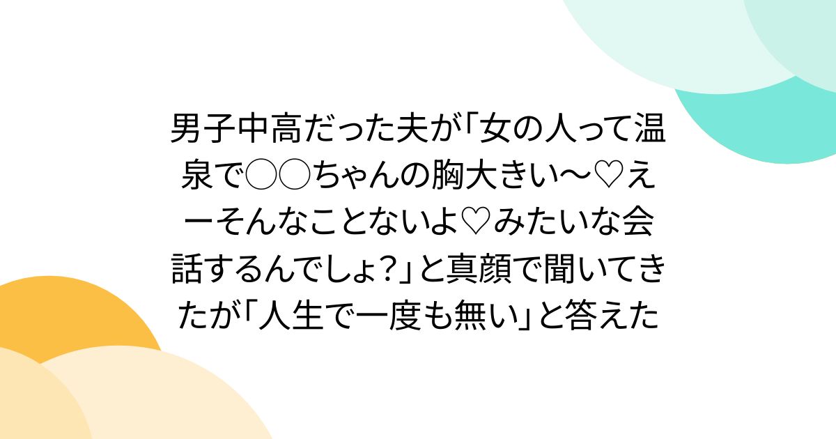男子中高だった夫が「女の人って温泉で◯◯ちゃんの胸大きい～♡えーそんなことないよ♡みたいな会話するんでしょ？」と真顔で聞いてきたが「人生で一度も無い」と答えた