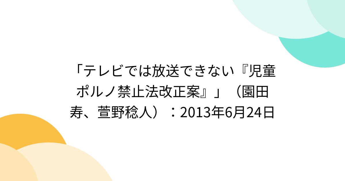 「テレビでは放送できない『児童ポルノ禁止法改正案』」（園田寿、萱野稔人）：2013年6月24日 Togetter [トゥギャッター]