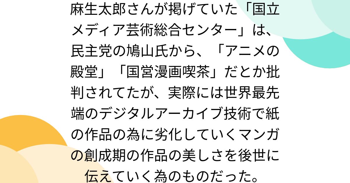 麻生太郎さんが掲げていた「国立メディア芸術総合センター」は、民主党の鳩山氏から、「アニメの殿堂」「国営漫画喫茶」だとか批判されてたが、実際には