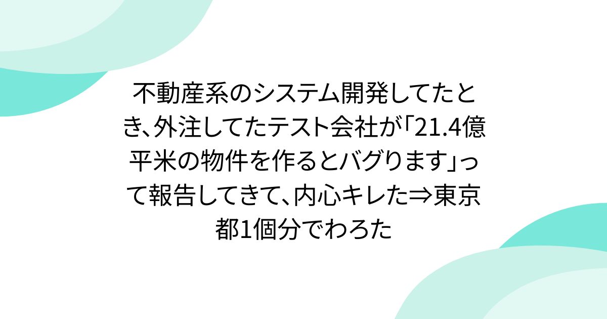不動産系のシステム開発してたとき、外注してたテスト会社が「21.4億平米の物件を作るとバグります」って報告してきて、内心キレた⇒東京都1個分でわろた