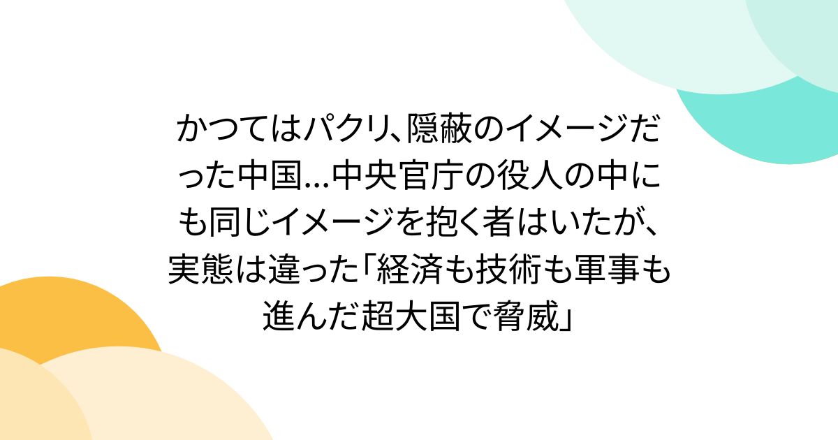 かつてはパクリ、隠蔽のイメージだった中国...中央官庁の役人の中にも同じイメージを抱く者はいたが、実態は違った「経済も技術も軍事も進んだ超大国で脅威」