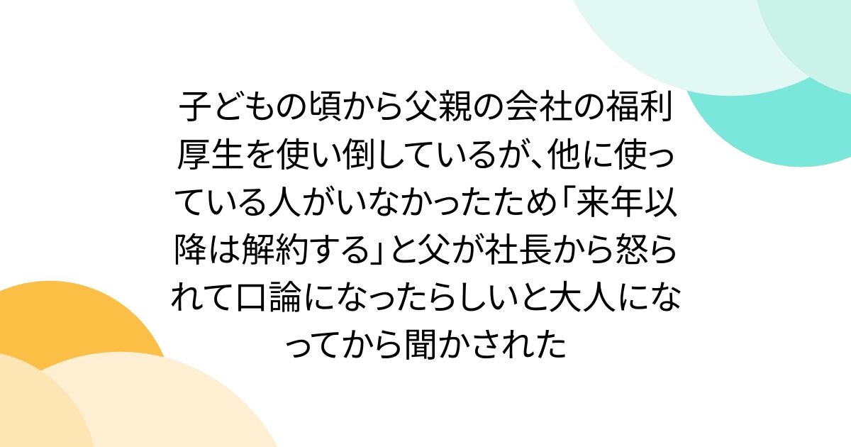 子どもの頃から父親の会社の福利厚生を使い倒しているが、他に使っている人がいなかったため「来年以降は解約する」と父が社長から怒られて口論になったらしいと大人になってから聞かされた
