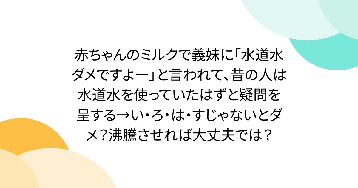 赤ちゃんのミルクで義妹に「水道水ダメですよー」と言われて、昔の人は水道水を使っていたはずと疑問を呈する→い・ろ・は・すじゃないとダメ？沸騰させれば大丈夫では？
