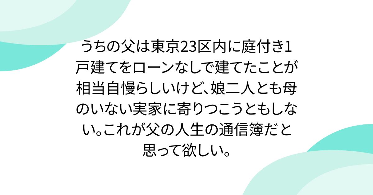 うちの父は東京23区内に庭付き1戸建てをローンなしで建てたことが相当自慢らしいけど、娘二人とも母のいない実家に寄りつこうともしない。これが父の人生の通信簿だと思って欲しい。