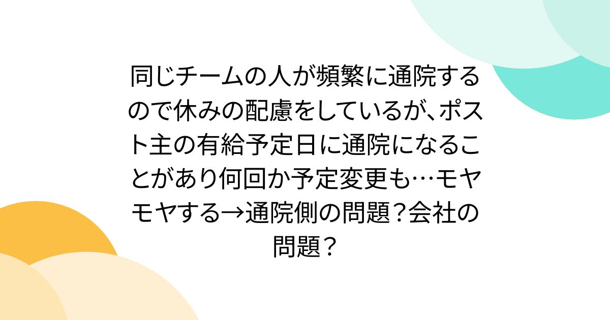 同じチームの人が頻繁に通院するので休みの配慮をしているが、ポスト主の有給予定日に通院になることがあり何回か予定変更も…モヤモヤする→通院側の問題?会社の問題?