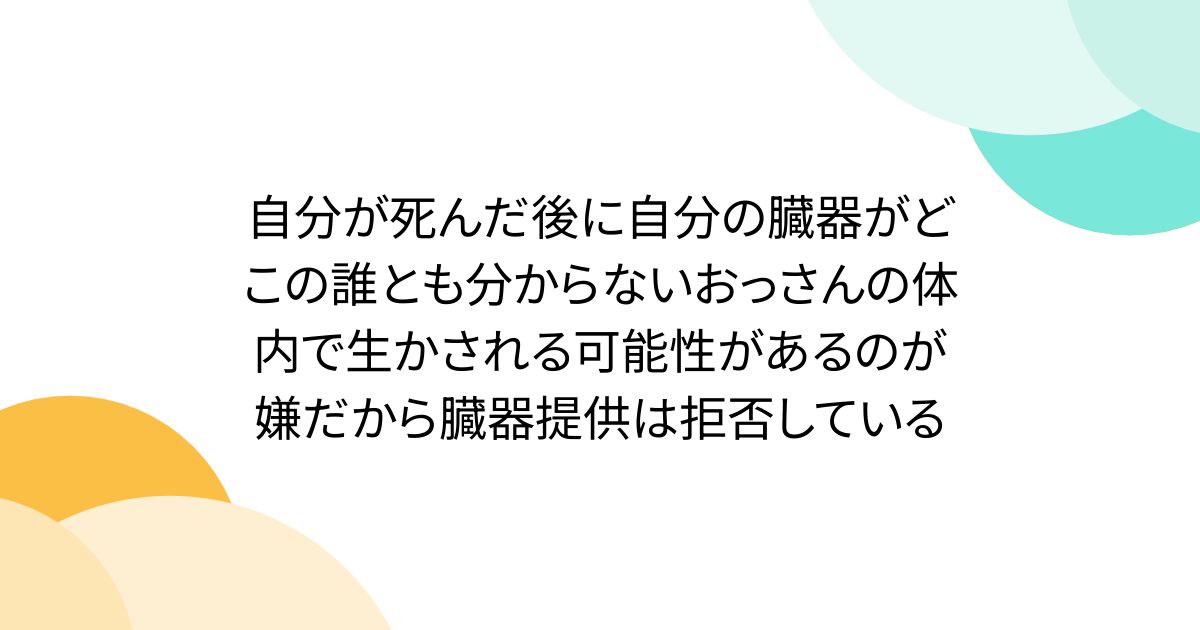 自分が死んだ後に自分の臓器がどこの誰とも分からないおっさんの体内で生かされる可能性があるのが嫌だから臓器提供は拒否している