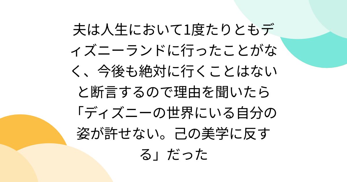 夫は人生において1度たりともディズニーランドに行ったことがなく、今後も絶対に行くことはないと断言するので理由を聞いたら「ディズニーの世界にいる自分の姿が許せない。己の美学に反する」だった