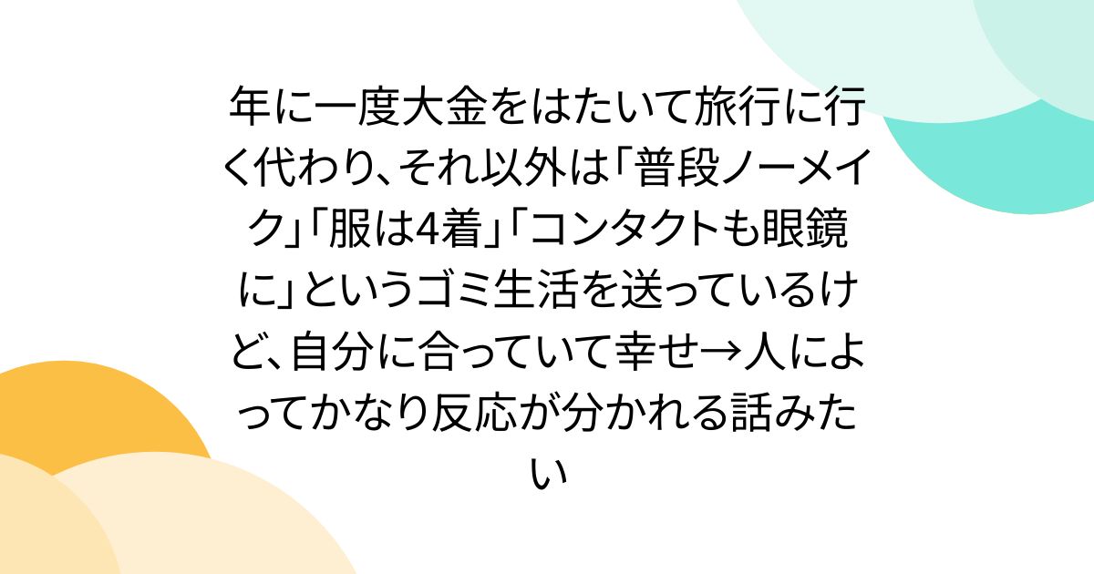 年に一度大金をはたいて旅行に行く代わり、それ以外は「普段ノーメイク」「服は4着」「コンタクトも眼鏡に」というゴミ生活を送っているけど、自分に合っていて幸せ→人によってかなり反応が分かれる話みたい