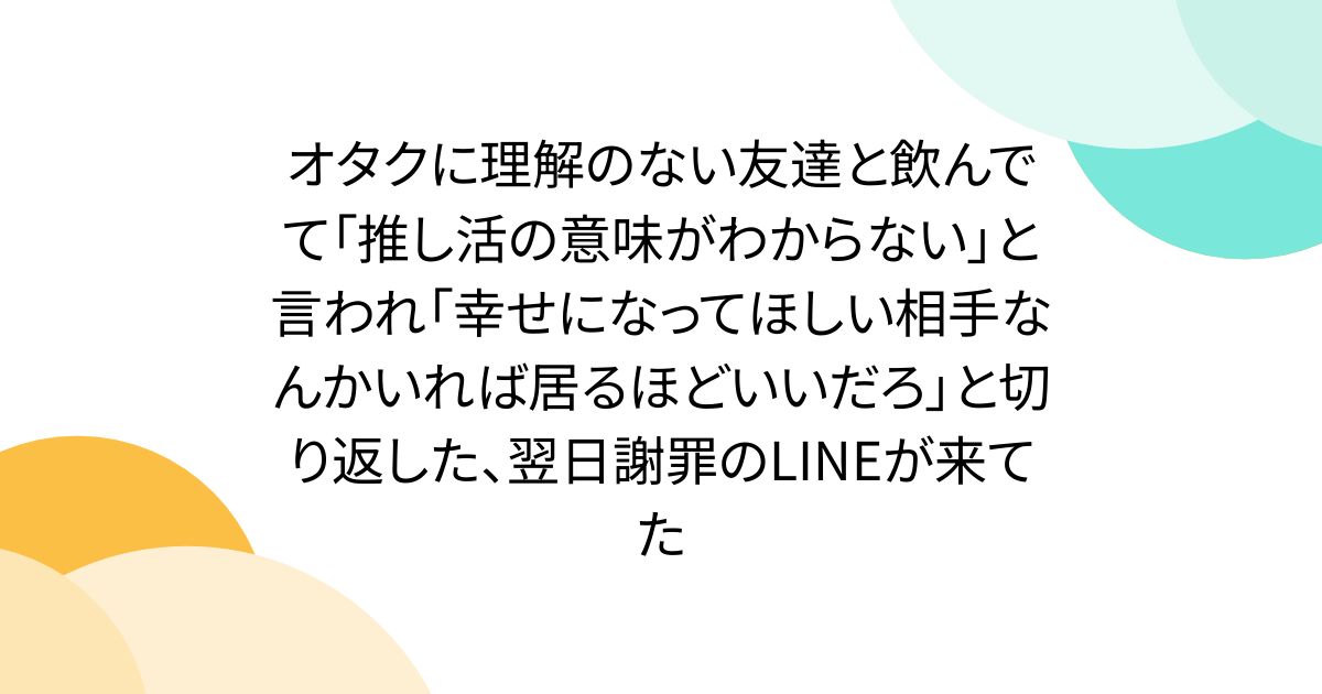 オタクに理解のない友達と飲んでて「推し活の意味がわからない」と言われ「幸せになってほしい相手なんかいれば居るほどいいだろ」と切り返した、翌日謝罪のLINEが来てた