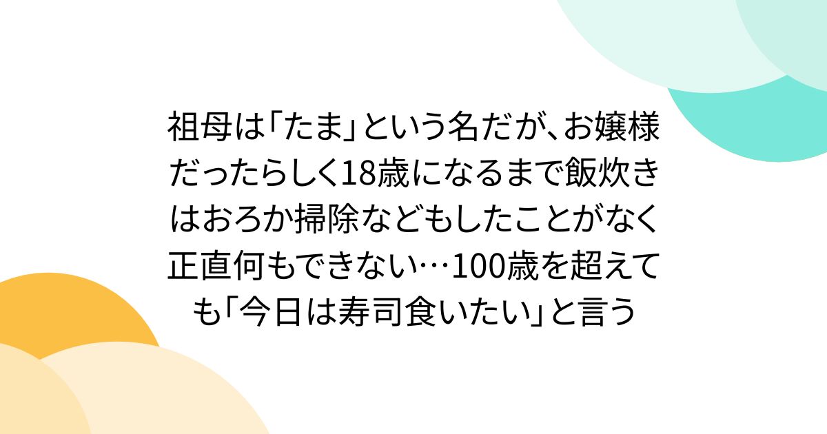 祖母は「たま」という名だが、お嬢様だったらしく18歳になるまで飯炊きはおろか掃除などもしたことがなく正直何もできない…100歳を超えても「今日は寿司食いたい」と言う