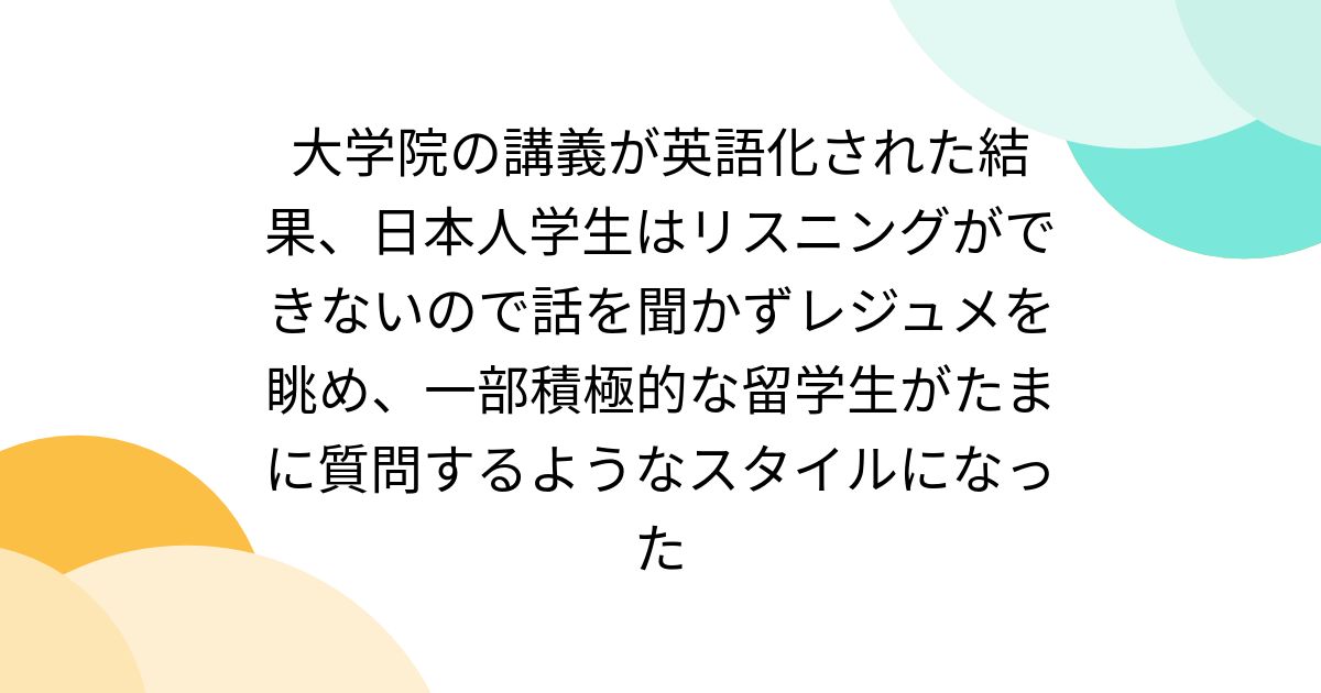 大学院の講義が英語化された結果、日本人学生はリスニングができないので話を聞かずレジュメを眺め、一部積極的な留学生がたまに質問するようなスタイルになった