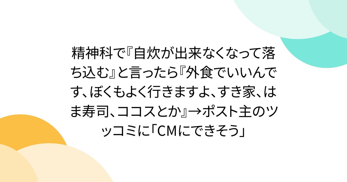 精神科で『自炊が出来なくなって落ち込む』と言ったら『外食でいいんです、ぼくもよく行きますよ、すき家、はま寿司、ココスとか』→ポスト主のツッコミに「CMにできそう」