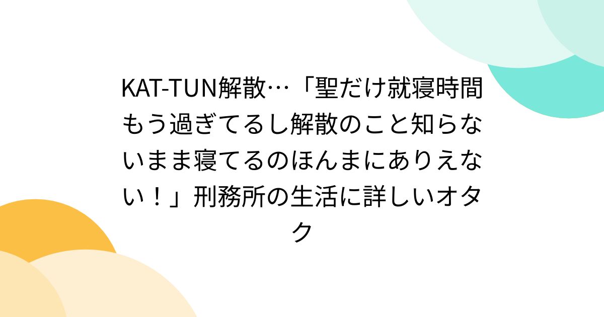 KAT-TUN解散…「聖だけ就寝時間もう過ぎてるし解散のこと知らないまま寝てるのほんまにありえない！」刑務所の生活に詳しいオタク