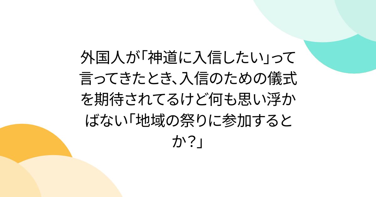 外国人が「神道に入信したい」って言ってきたとき、入信のための儀式を期待されてるけど何も思い浮かばない「地域の祭りに参加するとか？」