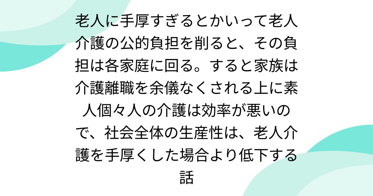 老人に手厚すぎるとかいって老人介護の公的負担を削ると、その負担は各家庭に回る。すると家族は介護離職を余儀なくされる上に素人個々人の介護は効率が悪いので、社会全体の生産性は、老人介護を手厚くした場合より低下する話