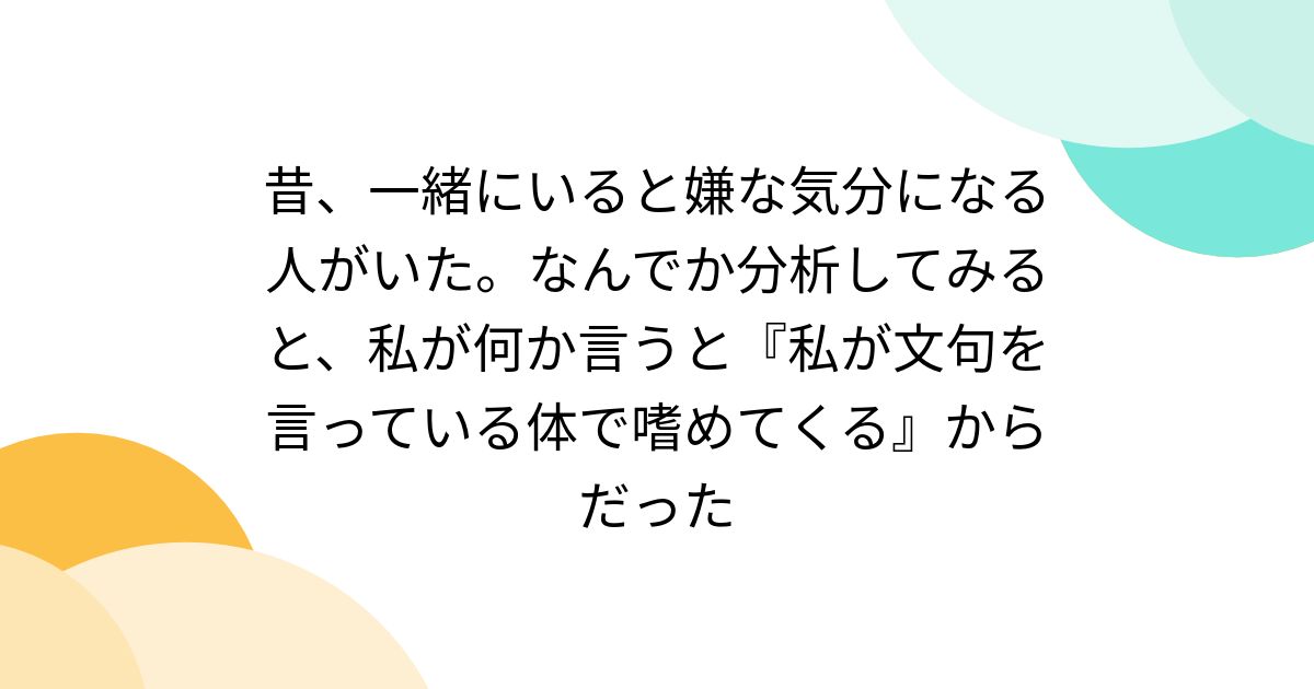 昔、一緒にいると嫌な気分になる人がいた。なんでか分析してみると、私が何か言うと『私が文句を言っている体で嗜めてくる』からだった