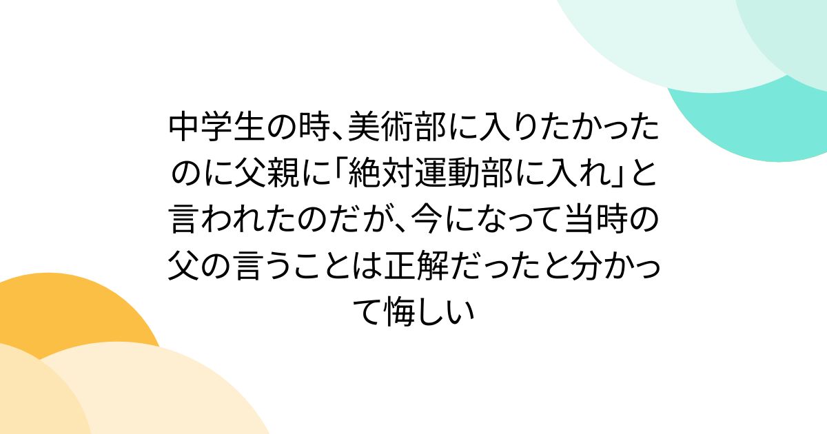 中学生の時、美術部に入りたかったのに父親に「絶対運動部に入れ」と言われたのだが、今になって当時の父の言うことは正解だったと分かって悔しい