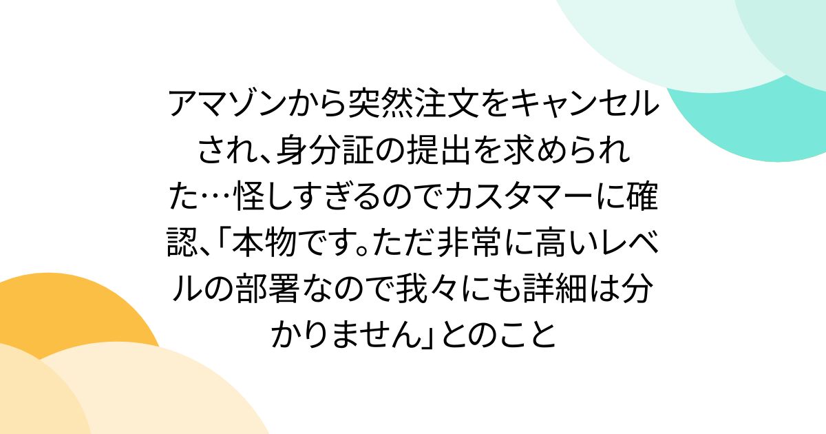 アマゾンから突然注文をキャンセルされ、身分証の提出を求められた…怪しすぎるのでカスタマーに確認、「本物です。ただ非常に高いレベルの部署なので我々にも詳細は分かりません」とのこと