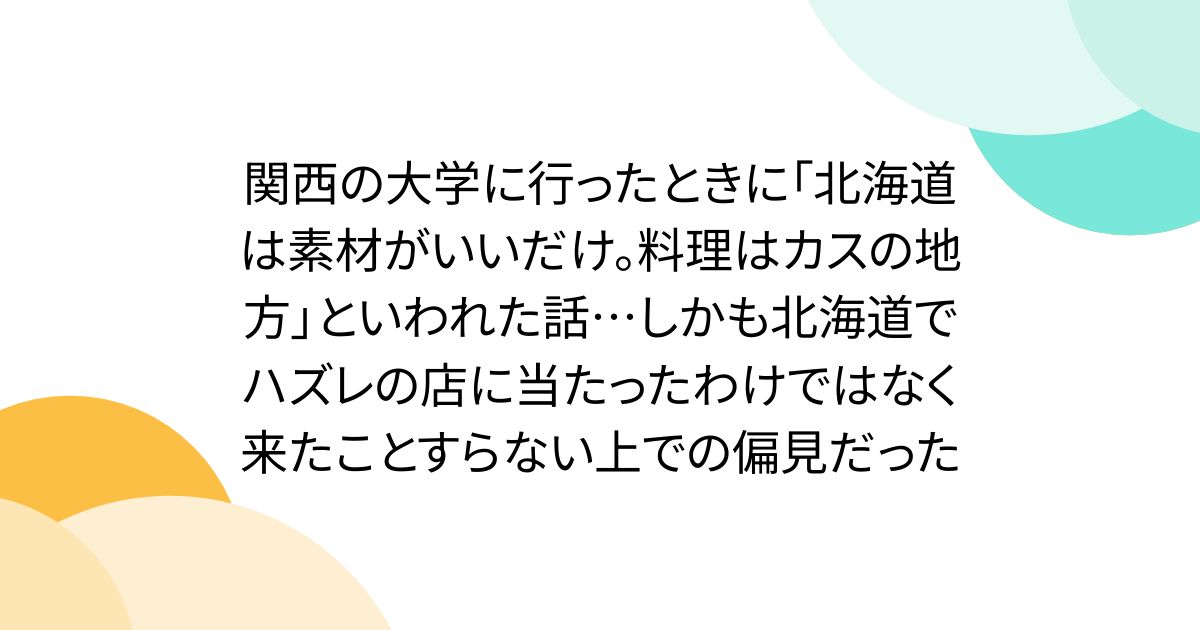 関西の大学に行ったときに「北海道は素材がいいだけ。料理はカスの地方」といわれた話…しかも北海道でハズレの店に当たったわけではなく来たことすらない上での偏見だった