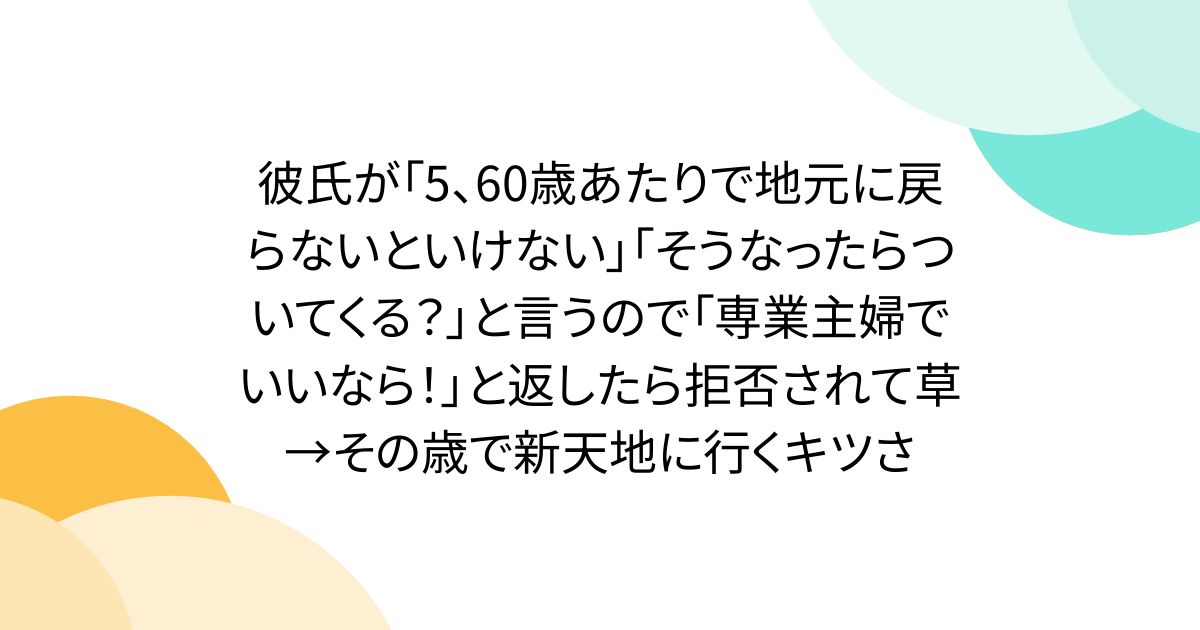 彼氏が「5、60歳あたりで地元に戻らないといけない」「そうなったらついてくる?」と言うので「専業主婦でいいなら!」と返したら拒否されて草→その歳で新天地に行くキツさ