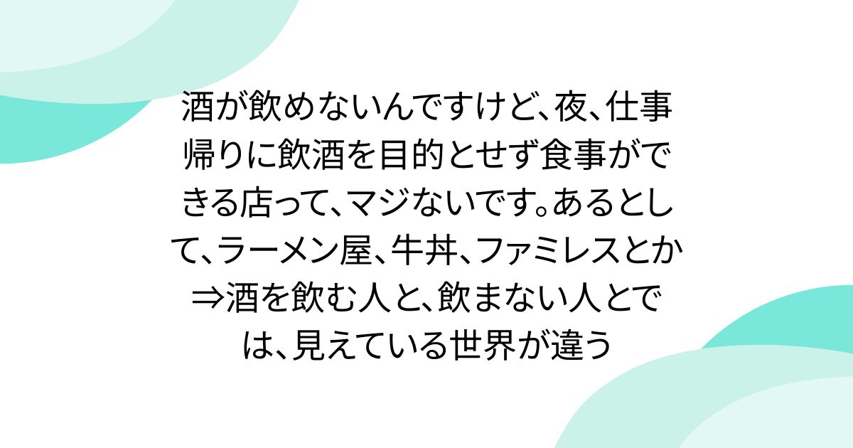 酒が飲めないんですけど、夜、仕事帰りに飲酒を目的とせず食事ができる店って、マジないです。あるとして、ラーメン屋、牛丼、ファミレスとか⇒酒を飲む人と、飲まない人とでは、見えている世界が違う