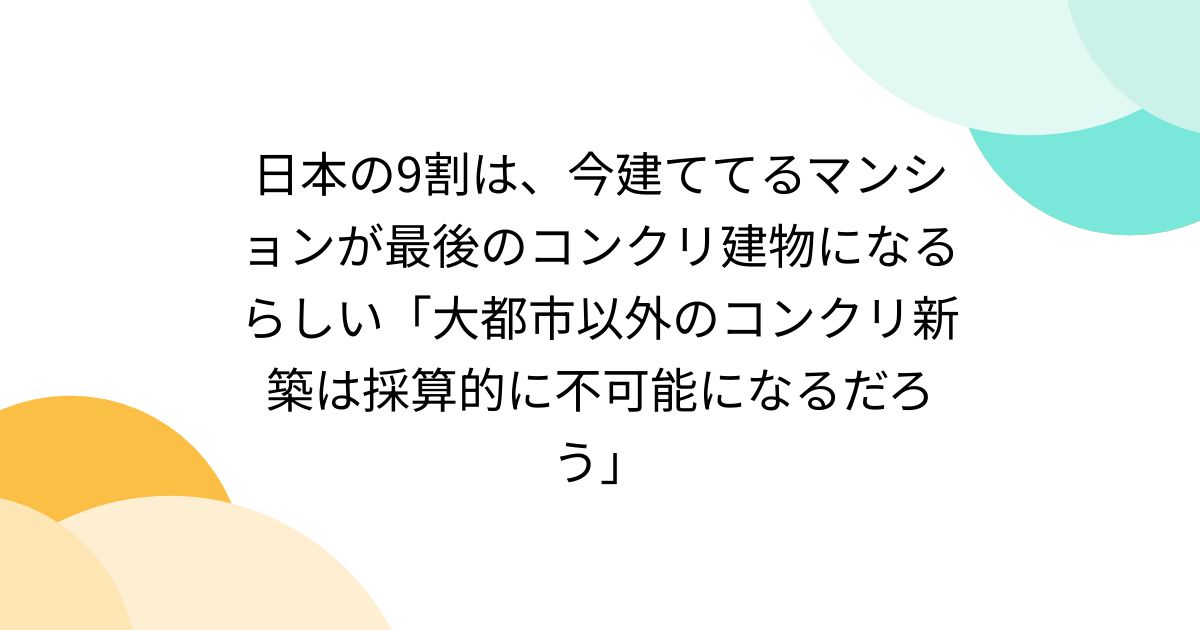 日本の9割は、今建ててるマンションが最後のコンクリ建物になるらしい「大都市以外のコンクリ新築は採算的に不可能になるだろう」