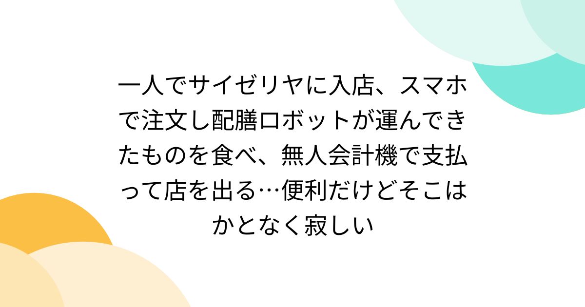 一人でサイゼリヤに入店、スマホで注文し配膳ロボットが運んできたものを食べ、無人会計機で支払って店を出る…便利だけどそこはかとなく寂しい