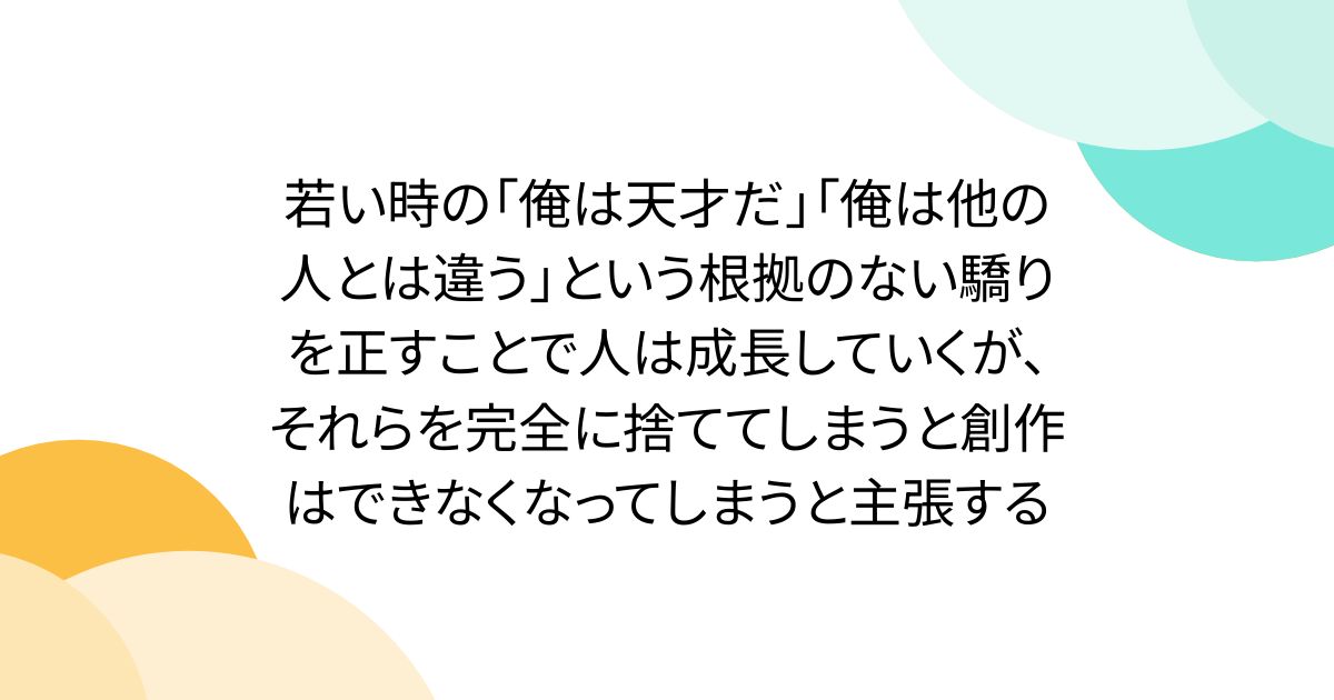 若い時の「俺は天才だ」「俺は他の人とは違う」という根拠のない驕りを正すことで人は成長していくが、それらを完全に捨ててしまうと創作はできなくなってしまうと主張する