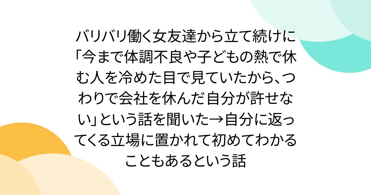 バリバリ働く女友達から立て続けに「今まで体調不良や子どもの熱で休む人を冷めた目で見ていたから、つわりで会社を休んだ自分が許せない」という話を聞いた→自分に返ってくる立場に置かれて初めてわかることもあるという話